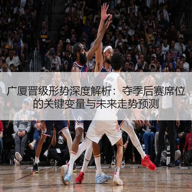 广厦晋级形势深度解析：夺季后赛席位的关键变量与未来走势预测